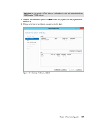 Chapter 5. Volume configuration 221
2. The New Volume Wizard opens. Click Next on the first page to open the page shown in
Figure 5-38.
3. Choose which server and disk to provision and click Next.
Figure 5-38 Choosing the Server and Disk
Definition: In this context, Volume refers to a Windows concept, and not specifically an
IBM Storwize V3700 volume.
 