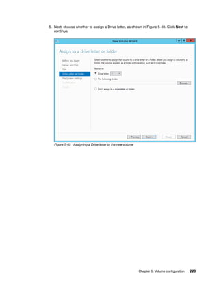 Chapter 5. Volume configuration 223
5. Next, choose whether to assign a Drive letter, as shown in Figure 5-40. Click Next to
continue.
Figure 5-40 Assigning a Drive letter to the new volume
 