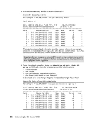 226 Implementing the IBM Storwize V3700
3. Run datapath.exe query device, as shown in Example 5-1.
Example 5-1 Datapath query device
PS C:Program FilesIBMSDDDSM> .datapath.exe query device
Total Devices : 1
DEV#: 1 DEVICE NAME: Disk1 Part0 TYPE: 2145 POLICY: OPTIMIZED
SERIAL: 6005076300AF004B4800000000000027 LUN SIZE: 10.0GB
============================================================================
Path# Adapter/Hard Disk State Mode Select Errors
0 * Scsi Port2 Bus0/Disk1 Part0 OPEN NORMAL 0 0
1 * Scsi Port2 Bus0/Disk1 Part0 OPEN NORMAL 0 0
2 Scsi Port2 Bus0/Disk1 Part0 OPEN NORMAL 43 0
3 Scsi Port2 Bus0/Disk1 Part0 OPEN NORMAL 29 0
4 * Scsi Port3 Bus0/Disk1 Part0 OPEN NORMAL 0 0
5 * Scsi Port3 Bus0/Disk1 Part0 OPEN NORMAL 0 0
6 Scsi Port3 Bus0/Disk1 Part0 OPEN NORMAL 7 0
7 Scsi Port3 Bus0/Disk1 Part0 OPEN NORMAL 6 0
The output provides multipath information about the mapped volumes. In our example,
one disk is connected (Disk 1) and eight paths to the disk are available (State = Open). You
can also confirm that the serial numbers match the UIDs recorded earlier.
4. To set the multipath policy for a device, run datapath.exe set device <device ID>
policy <rr/fo/lb/df>, where the variables represent the following actions:
– rr is Round Robin
– fo is Failover
– lb is Load Balancing (reported as optimized)
– df is Default (which should be Load Balancing)
In Example 5-2, we have changed the policy from Load Balancing to Round Robin.
Example 5-2 Setting a Round Robin multipath policy
PS C:Program FilesIBMSDDDSM> .datapath.exe set device 1 policy rr
DEV#: 1 DEVICE NAME: Disk1 Part0 TYPE: 2145 POLICY: ROUND ROBIN
SERIAL: 6005076300AF004B4800000000000027 LUN SIZE: 10.0GB
============================================================================
Path# Adapter/Hard Disk State Mode Select Errors
0 * Scsi Port2 Bus0/Disk1 Part0 OPEN NORMAL 0 0
1 * Scsi Port2 Bus0/Disk1 Part0 OPEN NORMAL 0 0
2 Scsi Port2 Bus0/Disk1 Part0 OPEN NORMAL 43 0
3 Scsi Port2 Bus0/Disk1 Part0 OPEN NORMAL 29 0
4 * Scsi Port3 Bus0/Disk1 Part0 OPEN NORMAL 0 0
5 * Scsi Port3 Bus0/Disk1 Part0 OPEN NORMAL 0 0
6 Scsi Port3 Bus0/Disk1 Part0 OPEN NORMAL 7 0
7 Scsi Port3 Bus0/Disk1 Part0 OPEN NORMAL 6 0
Important: Correct storage area network (SAN) switch zoning must be implemented to
allow only eight paths to be visible from the host to any one volume. Volumes with more
than eight paths are not supported.
 