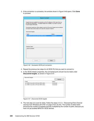 228 Implementing the IBM Storwize V3700
3. If the connection is successful, the window shown in Figure 5-46 opens. Click Done
to proceed.
Figure 5-46 Successful iSCSI port connection
4. Repeat the previous two steps for all iSCSI IPs that you want to connect to.
5. In the iSCSI Initiator properties, the connected ports should now be listed under
Discovered targets, as shown in Figure 5-47.
Figure 5-47 Discovered iSCSI targets
6. The next step is to scan for disks. Follow the steps in 5.3.1, “Discovering Fibre Channel
volumes from Windows 2012 R2” on page 218 to do this. The number of disks listed
should be the number of mapped volumes multiplied by the number of paths, because you
have not yet enabled MPIO for iSCSI devices.
 
