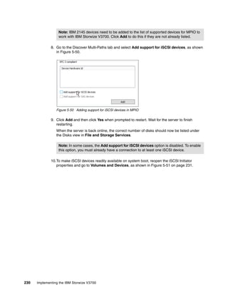 230 Implementing the IBM Storwize V3700
8. Go to the Discover Multi-Paths tab and select Add support for iSCSI devices, as shown
in Figure 5-50.
Figure 5-50 Adding support for iSCSI devices in MPIO
9. Click Add and then click Yes when prompted to restart. Wait for the server to finish
restarting.
When the server is back online, the correct number of disks should now be listed under
the Disks view in File and Storage Services.
10.To make iSCSI devices readily available on system boot, reopen the iSCSI Initiator
properties and go to Volumes and Devices, as shown in Figure 5-51 on page 231.
Note: IBM 2145 devices need to be added to the list of supported devices for MPIO to
work with IBM Storwize V3700. Click Add to do this if they are not already listed.
Note: In some cases, the Add support for iSCSI devices option is disabled. To enable
this option, you must already have a connection to at least one iSCSI device.
 
