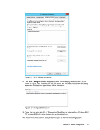 Chapter 5. Volume configuration 231
Figure 5-51 iSCSI volumes and devices
11.Click Auto Configure and the mapped volumes should display under Volume List, as
shown in Figure 5-52. This ensures that, on restart, the volumes are available for use by
dependent services and applications before these start.
Figure 5-52 Configured iSCSI device
12.Follow the instructions in 5.3.1, “Discovering Fibre Channel volumes from Windows 2012
R2” on page 218 to bring the disks online and initialize them.
The mapped volumes are now ready to be managed by the host operating system.
 