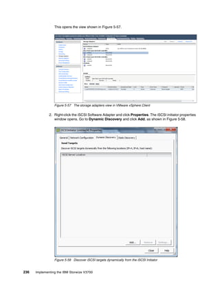 236 Implementing the IBM Storwize V3700
This opens the view shown in Figure 5-57.
Figure 5-57 The storage adapters view in VMware vSphere Client
2. Right-click the iSCSI Software Adapter and click Properties. The iSCSI initiator properties
window opens. Go to Dynamic Discovery and click Add, as shown in Figure 5-58.
Figure 5-58 Discover iSCSI targets dynamically from the iSCSI Initiator
 