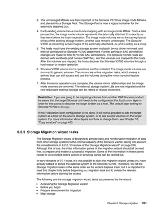 Chapter 6. Storage migration 251
3. The unmanaged MDisks are then imported to the Storwize V3700 as image mode MDisks
and placed into a Storage Pool. This Storage Pool is now a logical container for the
externally attached LUs.
4. Each existing volume has a one-to-one mapping with an image mode MDisk. From a data
perspective, the image mode volume represents the externally attached LUs exactly as
they were before the import operation. The image mode volumes are on the same physical
drives of the existing storage system, and the data remains unchanged. The Storwize
V3700 is presenting active images of the externally attached LUs, and is acting as a proxy.
5. The hosts must have the existing storage system multipath device driver removed, and
then be configured for Storwize V3700 attachment. Further zoning or SAS connectivity
changes are made for host-to-V3700 SAN connections. The Storwize V3700 hosts are
defined with worldwide port names (WWPNs), and the volumes are mapped to the hosts.
After the volumes are mapped, the hosts discover the Storwize V3700 volumes through a
host rescan or restart operation.
6. Storwize V3700 volume mirror operations are then initiated. The image mode volumes are
mirrored to generic volumes. The mirrors are online migration tasks, which means a
defined host can still access and use the volumes during the mirror synchronization
process.
7. After the mirror operations are complete, the volume mirror relationships and the image
mode volumes are removed. The external storage system LUs are now migrated and the
now redundant external storage can be retired or reused elsewhere.
6.2.3 Storage Migration wizard tasks
The Storage Migration wizard is designed to provide easy and nondisruptive migration of data
from other storage systems to the internal capacity of the Storwize V3700, taking into account
the considerations in 6.2.2, “Overview of the Storage Migration wizard” on page 250.
Although this is true, the initial information panes of the migration wizard should all be read
first, to prepare and enable a successful migration. Some of the information in these panes
needs to be recorded before actions in previous panes can be carried out.
In early releases of V7.4 code, it is not possible to start the migration wizard unless you have
already cabled or zoned the external system to the Storwize V3700. Therefore, we list the
Storage migration tasks in the same order as the wizard displays them, but it is important to
read this chapter fully before beginning any migration task and to collate the relevant
information before starting the wizard.
The following are the storage migration wizard tasks as presented by the wizard:
Accessing the Storage Migration wizard
Before you begin
Prepare environment for migration
Map storage
Restriction: If you are going to be migrating volumes from another IBM Storwize product,
be aware that the target Storwize unit needs to be configured at the Replication layer in
order for the source to discover the target system as a host. The default layer setting for
Storwize V3700 is Storage.
If this Replication layer configuration is not done, it will not be possible to add the target
system as a host on the source storage system, or to see source volumes on the target
system. For more information about layers and how to change them, see Chapter 10,
“Copy services” on page 455.
 