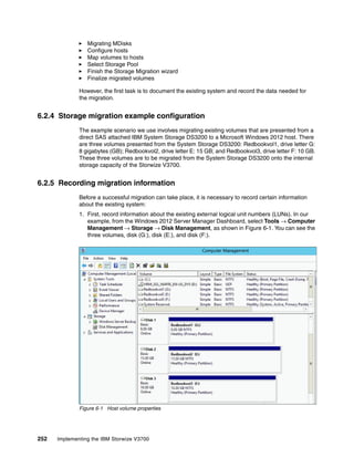 252 Implementing the IBM Storwize V3700
Migrating MDisks
Configure hosts
Map volumes to hosts
Select Storage Pool
Finish the Storage Migration wizard
Finalize migrated volumes
However, the first task is to document the existing system and record the data needed for
the migration.
6.2.4 Storage migration example configuration
The example scenario we use involves migrating existing volumes that are presented from a
direct SAS attached IBM System Storage DS3200 to a Microsoft Windows 2012 host. There
are three volumes presented from the System Storage DS3200: Redbookvol1, drive letter G:
8 gigabytes (GB); Redbookvol2, drive letter E: 15 GB; and Redbookvol3, drive letter F: 10 GB.
These three volumes are to be migrated from the System Storage DS3200 onto the internal
storage capacity of the Storwize V3700.
6.2.5 Recording migration information
Before a successful migration can take place, it is necessary to record certain information
about the existing system:
1. First, record information about the existing external logical unit numbers (LUNs). In our
example, from the Windows 2012 Server Manager Dashboard, select Tools → Computer
Management → Storage → Disk Management, as shown in Figure 6-1. You can see the
three volumes, disk (G:), disk (E:), and disk (F:).
Figure 6-1 Host volume properties
 