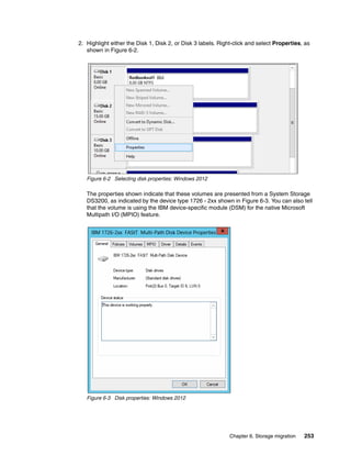 Chapter 6. Storage migration 253
2. Highlight either the Disk 1, Disk 2, or Disk 3 labels. Right-click and select Properties, as
shown in Figure 6-2.
Figure 6-2 Selecting disk properties: Windows 2012
The properties shown indicate that these volumes are presented from a System Storage
DS3200, as indicated by the device type 1726 - 2xx shown in Figure 6-3. You can also tell
that the volume is using the IBM device-specific module (DSM) for the native Microsoft
Multipath I/O (MPIO) feature.
Figure 6-3 Disk properties: Windows 2012
 