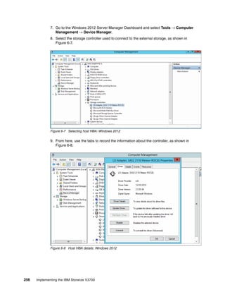 256 Implementing the IBM Storwize V3700
7. Go to the Windows 2012 Server Manager Dashboard and select Tools → Computer
Management → Device Manager.
8. Select the storage controller used to connect to the external storage, as shown in
Figure 6-7.
Figure 6-7 Selecting host HBA: Windows 2012
9. From here, use the tabs to record the information about the controller, as shown in
Figure 6-8.
Figure 6-8 Host HBA details: Windows 2012
 