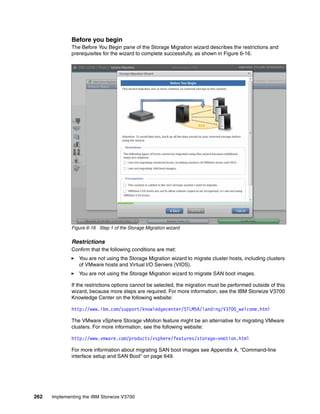 262 Implementing the IBM Storwize V3700
Before you begin
The Before You Begin pane of the Storage Migration wizard describes the restrictions and
prerequisites for the wizard to complete successfully, as shown in Figure 6-16.
Figure 6-16 Step 1 of the Storage Migration wizard
Restrictions
Confirm that the following conditions are met:
You are not using the Storage Migration wizard to migrate cluster hosts, including clusters
of VMware hosts and Virtual I/O Servers (VIOS).
You are not using the Storage Migration wizard to migrate SAN boot images.
If the restrictions options cannot be selected, the migration must be performed outside of this
wizard, because more steps are required. For more information, see the IBM Storwize V3700
Knowledge Center on the following website:
http://www.ibm.com/support/knowledgecenter/STLM5A/landing/V3700_welcome.html
The VMware vSphere Storage vMotion feature might be an alternative for migrating VMware
clusters. For more information, see the following website:
http://www.vmware.com/products/vsphere/features/storage-vmotion.html
For more information about migrating SAN boot images see Appendix A, “Command-line
interface setup and SAN Boot” on page 649.
 