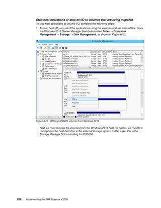 266 Implementing the IBM Storwize V3700
Stop host operations or stop all I/O to volumes that are being migrated
To stop host operations or volume I/O, complete the following steps:
1. To stop host I/O, stop all of the applications using the volumes and set them offline. From
the Windows 2012 Server Manager Dashboard select Tools → Computer
Management → Storage → Disk Management, as shown in Figure 6-20.
Figure 6-20 Offlining DS3200 volumes from Windows 2012
Next we must remove the volumes from the Windows 2012 host. To do this, we must first
unmap from the host definition in the external storage system. In this case, this is the
Storage Manager GUI controlling the DS3200.
 