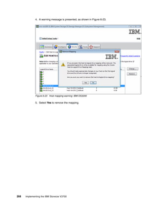 268 Implementing the IBM Storwize V3700
4. A warning message is presented, as shown in Figure 6-23.
Figure 6-23 Host mapping warning: IBM DS3200
5. Select Yes to remove the mapping.
 