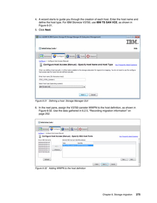 Chapter 6. Storage migration 275
4. A wizard starts to guide you through the creation of each host. Enter the host name and
define the host type. For IBM Storwize V3700, use IBM TS SAN VCE, as shown in
Figure 6-31.
5. Click Next.
Figure 6-31 Defining a host: Storage Manager GUI
6. In the next pane, assign the V3700 canister WWPN to the host definition, as shown in
Figure 6-32. Use the data gathered in 6.2.5, “Recording migration information” on
page 252.
Figure 6-32 Adding WWPN to the host definition
 