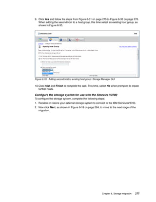 Chapter 6. Storage migration 277
9. Click Yes and follow the steps from Figure 6-31 on page 275 to Figure 6-33 on page 276.
When adding the second host to a host group, this time select an existing host group, as
shown in Figure 6-35.
Figure 6-35 Adding second host to existing host group: Storage Manager GUI
10.Click Next and Finish to complete the task. This time, select No when prompted to create
further hosts.
Configure the storage system for use with the Storwize V3700
To configure the storage system, complete the following steps:
1. Recable or rezone your external storage system to connect to the IBM StorwizeV3700.
2. Now click Next, as shown in Figure 6-18 on page 264, to move to the next stage of the
migration.
 