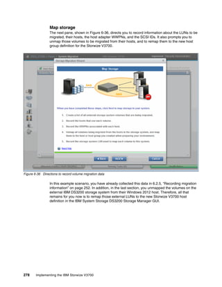 278 Implementing the IBM Storwize V3700
Map storage
The next pane, shown in Figure 6-36, directs you to record information about the LUNs to be
migrated, their hosts, the host adapter WWPNs, and the SCSI IDs. It also prompts you to
unmap those volumes to be migrated from their hosts, and to remap them to the new host
group definition for the Storwize V3700.
Figure 6-36 Directions to record volume migration data
In this example scenario, you have already collected this data in 6.2.5, “Recording migration
information” on page 252. In addition, in the last section, you unmapped the volumes on the
external IBM DS3200 storage system from their Windows 2012 host. Therefore, all that
remains for you now is to remap those external LUNs to the new Storwize V3700 host
definition in the IBM System Storage DS3200 Storage Manager GUI.
 
