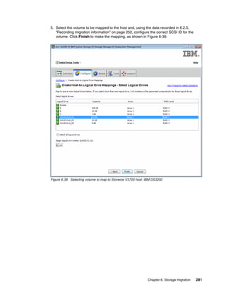 Chapter 6. Storage migration 281
5. Select the volume to be mapped to the host and, using the data recorded in 6.2.5,
“Recording migration information” on page 252, configure the correct SCSI ID for the
volume. Click Finish to make the mapping, as shown in Figure 6-39.
Figure 6-39 Selecting volume to map to Storwize V3700 host: IBM DS3200
 