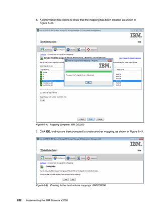 282 Implementing the IBM Storwize V3700
6. A confirmation box opens to show that the mapping has been created, as shown in
Figure 6-40.
Figure 6-40 Mapping complete: IBM DS3200
7. Click OK, and you are then prompted to create another mapping, as shown in Figure 6-41.
Figure 6-41 Creating further host-volume mappings: IBM DS3200
 