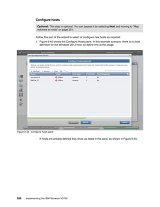 286 Implementing the IBM Storwize V3700
Configure hosts
Follow this part of the wizard to select or configure new hosts as required:
1. Figure 6-45 shows the Configure Hosts pane. In this example scenario, there is no host
definition for the Windows 2012 host, so define one at this stage.
Figure 6-45 Configure hosts pane
If hosts are already defined they show up listed in the pane, as shown in Figure 6-45.
Optional: This step is optional. You can bypass it by selecting Next and moving to “Map
volumes to hosts” on page 291.
 