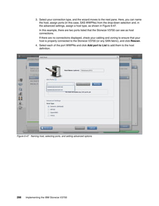 288 Implementing the IBM Storwize V3700
3. Select your connection type, and the wizard moves to the next pane. Here, you can name
the host, assign ports (in this case, SAS WWPNs) from the drop-down selection and, in
the advanced settings, assign a host type, as shown in Figure 6-47.
In this example, there are two ports listed that the Storwize V3700 can see as host
connections.
If there are no connections displayed, check your cabling and zoning to ensure that your
host is properly connected to the Storwize V3700 (or any SAN fabric), and click Rescan.
4. Select each of the port WWPNs and click Add port to List to add them to the host
definition.
Figure 6-47 Naming host, selecting ports, and setting advanced options
 