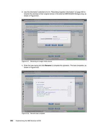 292 Implementing the IBM Storwize V3700
3. Use the information collected in 6.2.5, “Recording migration information” on page 252 to
rename the volumes to their original names in the external IBM DS3200 Storage array, as
shown in Figure 6-51.
Figure 6-51 Renaming an image mode volume
4. Enter the new name and click Rename to complete the operation. The task completes, as
shown in Figure 6-52.
Figure 6-52 Rename task complete
 