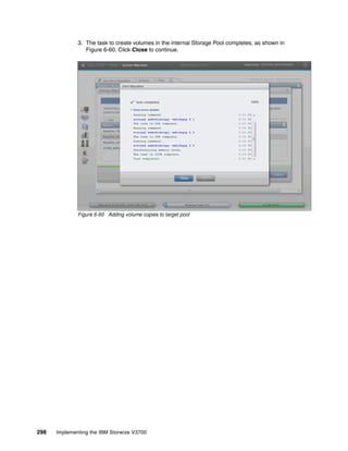 298 Implementing the IBM Storwize V3700
3. The task to create volumes in the internal Storage Pool completes, as shown in
Figure 6-60. Click Close to continue.
Figure 6-60 Adding volume copies to target pool
 