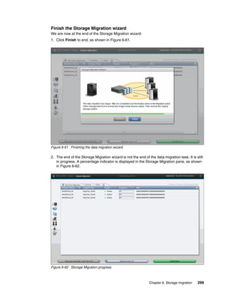 Chapter 6. Storage migration 299
Finish the Storage Migration wizard
We are now at the end of the Storage Migration wizard:
1. Click Finish to end, as shown in Figure 6-61.
Figure 6-61 Finishing the data migration wizard
2. The end of the Storage Migration wizard is not the end of the data migration task. It is still
in progress. A percentage indicator is displayed in the Storage Migration pane, as shown
in Figure 6-62.
Figure 6-62 Storage Migration progress
 
