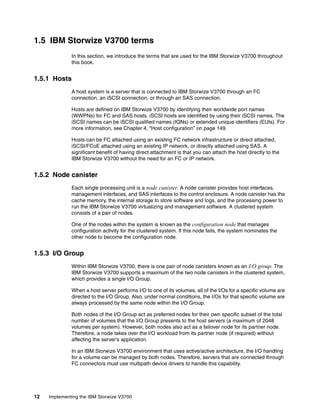 12 Implementing the IBM Storwize V3700
1.5 IBM Storwize V3700 terms
In this section, we introduce the terms that are used for the IBM Storwize V3700 throughout
this book.
1.5.1 Hosts
A host system is a server that is connected to IBM Storwize V3700 through an FC
connection, an iSCSI connection, or through an SAS connection.
Hosts are defined on IBM Storwize V3700 by identifying their worldwide port names
(WWPNs) for FC and SAS hosts. iSCSI hosts are identified by using their iSCSI names. The
iSCSI names can be iSCSI qualified names (IQNs) or extended unique identifiers (EUIs). For
more information, see Chapter 4, “Host configuration” on page 149.
Hosts can be FC attached using an existing FC network infrastructure or direct attached,
iSCSI/FCoE attached using an existing IP network, or directly attached using SAS. A
significant benefit of having direct attachment is that you can attach the host directly to the
IBM Storwize V3700 without the need for an FC or IP network.
1.5.2 Node canister
Each single processing unit is a node canister. A node canister provides host interfaces,
management interfaces, and SAS interfaces to the control enclosure. A node canister has the
cache memory, the internal storage to store software and logs, and the processing power to
run the IBM Storwize V3700 virtualizing and management software. A clustered system
consists of a pair of nodes.
One of the nodes within the system is known as the configuration node that manages
configuration activity for the clustered system. If this node fails, the system nominates the
other node to become the configuration node.
1.5.3 I/O Group
Within IBM Storwize V3700, there is one pair of node canisters known as an I/O group. The
IBM Storwize V3700 supports a maximum of the two node canisters in the clustered system,
which provides a single I/O Group.
When a host server performs I/O to one of its volumes, all of the I/Os for a specific volume are
directed to the I/O Group. Also, under normal conditions, the I/Os for that specific volume are
always processed by the same node within the I/O Group.
Both nodes of the I/O Group act as preferred nodes for their own specific subset of the total
number of volumes that the I/O Group presents to the host servers (a maximum of 2048
volumes per system). However, both nodes also act as a failover node for its partner node.
Therefore, a node takes over the I/O workload from its partner node (if required) without
affecting the server’s application.
In an IBM Storwize V3700 environment that uses active/active architecture, the I/O handling
for a volume can be managed by both nodes. Therefore, servers that are connected through
FC connectors must use multipath device drivers to handle this capability.
 