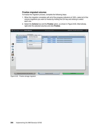 300 Implementing the IBM Storwize V3700
Finalize migrated volumes
To finalize the migration process, complete the following steps:
1. When the migration completes with all of the progress indicators at 100%, select all of the
volume migrations you want to finalize by holding the Ctrl key and clicking to select
each one.
2. Select the Actions box and the Finalize option, as shown in Figure 6-63. Alternatively,
right-click the selected volumes and click Finalize.
Figure 6-63 Finalize storage migration
 