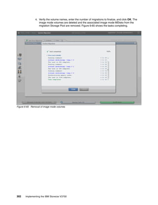 302 Implementing the IBM Storwize V3700
4. Verify the volume names, enter the number of migrations to finalize, and click OK. The
image mode volumes are deleted and the associated image mode MDisks from the
migration Storage Pool are removed. Figure 6-65 shows the tasks completing.
Figure 6-65 Removal of image mode volumes
 