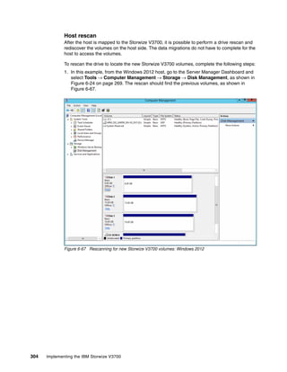 304 Implementing the IBM Storwize V3700
Host rescan
After the host is mapped to the Storwize V3700, it is possible to perform a drive rescan and
rediscover the volumes on the host side. The data migrations do not have to complete for the
host to access the volumes.
To rescan the drive to locate the new Storwize V3700 volumes, complete the following steps:
1. In this example, from the Windows 2012 host, go to the Server Manager Dashboard and
select Tools → Computer Management → Storage → Disk Management, as shown in
Figure 6-24 on page 269. The rescan should find the previous volumes, as shown in
Figure 6-67.
Figure 6-67 Rescanning for new Storwize V3700 volumes: Windows 2012
 