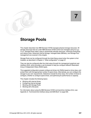 © Copyright IBM Corp. 2014, 2015. All rights reserved. 307
Chapter 7. Storage Pools
This chapter describes how IBM Storwize V3700 manages physical storage resources. All
storage resources that are under IBM Storwize V3700 control are managed using Storage
Pools. Storage Pools make it easy to dynamically allocate resources, maximize productivity,
and reduce costs. Advanced internal storage, managed disks (MDisks), and Storage Pool
management are covered in this chapter.
Storage Pools can be configured through the Initial Setup wizard when the system is first
installed, as described in Chapter 2, “Initial configuration” on page 27.
They can also be configured after the initial setup through the management graphical user
interface (GUI), which provides a set of presets to help you configure different Redundant
Array of Independent Disks (RAID) types.
The suggested configuration presets configure all drives into RAIDs based on drive class, and
protect them with the appropriate number of spare drives. Alternatively, you can configure the
storage to your own requirements. Selections include the drive class, the number of drives to
configure, whether to configure spare drives, and optimizing for performance or capacity.
This chapter includes the following topics:
Working with internal drives
Configuring internal storage
Working with Storage Pools
Working with child pools
For information about using the IBM Storwize V3700 command-line interface (CLI), see
Appendix A, “Command-line interface setup and SAN Boot” on page 649.
7
 