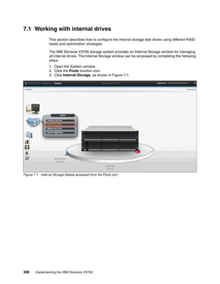 308 Implementing the IBM Storwize V3700
7.1 Working with internal drives
This section describes how to configure the internal storage disk drives using different RAID
levels and optimization strategies.
The IBM Storwize V3700 storage system provides an Internal Storage window for managing
all internal drives. The Internal Storage window can be accessed by completing the following
steps:
1. Open the System window.
2. Click the Pools function icon.
3. Click Internal Storage, as shown in Figure 7-1.
Figure 7-1 Internal Storage Details accessed from the Pools icon
 
