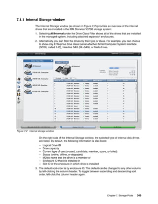 Chapter 7. Storage Pools 309
7.1.1 Internal Storage window
The Internal Storage window (as shown in Figure 7-2) provides an overview of the internal
drives that are installed in the IBM Storwize V3700 storage system:
1. Selecting All Internal under the Drive Class Filter shows all of the drives that are installed
in the managed system, including attached expansion enclosures.
2. Alternatively, you can filter the drives by their type or class. For example, you can choose
to show only Enterprise drive class (serial-attached Small Computer System Interface
(SCSI), called SAS), Nearline SAS (NL-SAS), or flash drives.
Figure 7-2 Internal storage window
On the right side of the Internal Storage window, the selected type of internal disk drives
are listed. By default, the following information is also listed:
– Logical Drive ID
– Drive capacity
– Current type of use (unused, candidate, member, spare, or failed)
– Status (online, offline, or degraded)
– MDisk name that the drive is a member of
– Enclosure ID that it is installed in
– Slot ID of the enclosure in which drive is installed
3. The default sort order is by enclosure ID. This default can be changed to any other column
by left-clicking the column header. To toggle between ascending and descending sort
order, left-click the column header again.
 