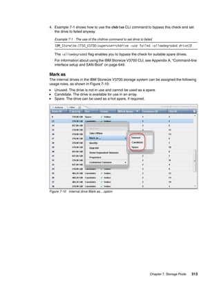 Chapter 7. Storage Pools 313
4. Example 7-1 shows how to use the chdrive CLI command to bypass this check and set
the drive to failed anyway.
Example 7-1 The use of the chdrive command to set drive to failed
IBM_Storwize:ITSO_V3700:superuser>chdrive -use failed -allowdegraded driveID
The -allowdegraded flag enables you to bypass the check for suitable spare drives.
For information about using the IBM Storwize V3700 CLI, see Appendix A, “Command-line
interface setup and SAN Boot” on page 649.
Mark as
The internal drives in the IBM Storwize V3700 storage system can be assigned the following
usage roles, as shown in Figure 7-10:
Unused. The drive is not in use and cannot be used as a spare.
Candidate. The drive is available for use in an array.
Spare. The drive can be used as a hot spare, if required.
Figure 7-10 Internal drive Mark as... option
 
