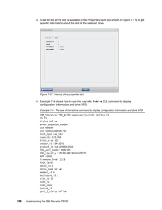 318 Implementing the IBM Storwize V3700
3. A tab for the Drive Slot is available in the Properties pane (as shown in Figure 7-17) to get
specific information about the slot of the selected drive.
Figure 7-17 Internal drive properties slot
4. Example 7-4 shows how to use the svcinfo lsdrive CLI command to display
configuration information and drive VPD.
Example 7-4 The use of the lsdrive command to display configuration information and drive VPD
IBM_Storwize:ITSO_V3700:superuser>svcinfo lsdrive 19
ID 19
status online
error_sequence_number
use member
UID 5000cca01604272c
tech_type sas_hdd
capacity 278.9GB
block_size 512
vendor_id IBM-A040
product_id HUC109030CSS60
FRU_part_number 00Y2429
FRU_identity 11S49Y7446YXXXKLG28TYF
RPM 10000
firmware_level J2E9
FPGA_level
mdisk_id 0
mdisk_name mdisk1
member_id 6
enclosure_id 1
slot_id 11
node_id
node_name
quorum_id
port_1_status online
 
