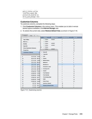 Chapter 7. Storage Pools 319
port_2_status online
interface_speed 6Gb
protection_enabled no
drive_auto_manage idle
Customize Columns
To customize columns, complete the following steps:
1. Click Customize Columns in the actions menu. This enables you to add or remove
several options available in the Internal Storage view.
2. To restore the current view, select Restore Default View, as shown in Figure 7-18.
Figure 7-18 Customizing columns
 