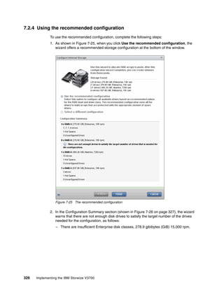 326 Implementing the IBM Storwize V3700
7.2.4 Using the recommended configuration
To use the recommended configuration, complete the following steps:
1. As shown in Figure 7-25, when you click Use the recommended configuration, the
wizard offers a recommended storage configuration at the bottom of the window.
Figure 7-25 The recommended configuration
2. In the Configuration Summary section (shown in Figure 7-26 on page 327), the wizard
warns that there are not enough disk drives to satisfy the target number of the drives
needed for the configuration, as follows:
– There are insufficient Enterprise disk classes, 278.9 gibibytes (GiB) 15,000 rpm.
 