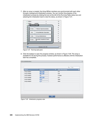 328 Implementing the IBM Storwize V3700
7. After an array is created, the Array MDisk members are synchronized with each other
through a background initialization process. You can monitor the progress of the
initialization process by clicking the icon at the left of the Running Tasks status bar and
selecting the initialization task to view the status, as shown in Figure 7-27.
Figure 7-27 Running task pane
8. Click the taskbar to open the progress window, as shown in Figure 7-28. The array is
available for I/O during this process, however performance is affected until the initialization
task has completed.
Figure 7-28 Initialization progress view
 