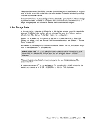 Chapter 1. Overview of the IBM Storwize V3700 system 15
The clustered system automatically forms the quorum disk by taking a small amount of space
from an MDisk. It allocates space from up to three different MDisks for redundancy, although
only one quorum disk is active.
If the environment has multiple storage systems, allocate the quorum disk on different storage
systems to avoid the possibility of losing all of the quorum disks because of a failure of a
single storage system. It is possible to manage the quorum disks by using the CLI.
1.5.8 Storage Pools
A Storage Pool is a collection of MDisks (up to 128) that are grouped to provide capacity for
volumes. All MDisks in the pool are split into extents of the same size. Volumes are then
allocated out of the Storage Pool and are mapped to a host system.
MDisks can be added to a Storage Pool at any time to increase the capacity of the pool.
MDisks can belong in only one Storage Pool. For more information, see Chapter 7, “Storage
Pools” on page 307.
Each MDisk in the Storage Pool is divided into several extents. The size of the extent ranges
from 16 mebibytes (MiB) - 8 gibibytes (GiB).
The extent size directly affects the maximum volume size and storage capacity of the
clustered system.
A system can manage 222
(4,194,304) extents. For example, with a 16 MB extent size, the
system can manage up to 16 MiB x 4,194,304 = 64 tibibytes (TiB) of storage.
Default extent size: The GUI of IBM Storwize V3700 has a default extent size value of
1 GiB when you define a new Storage Pool. This is a change in the IBM Storwize
code V7.1.
 