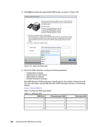 330 Implementing the IBM Storwize V3700
2. Click Next and select the appropriated RAID preset, as shown in Figure 7-30.
Figure 7-30 Select the RAID preset
3. Define the RAID attributes, including the following selections:
– Configuration of spares
– Optimization for performance
– Optimization for capacity
– Number of drives to provision
Each IBM Storwize V3700 preset has a specific goal for the number of drives per array.
For more information, see the IBM Storwize V3700 Information Center on the following
website:
https://ibm.biz/BdEz7J
Table 7-3 shows the RAID goal widths.
Table 7-3 RAID goal width
RAID level Enterprise goal width Flash goal width
0 8 8
5 8 9
6 12 10
10 8 8
 