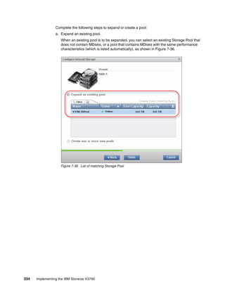 334 Implementing the IBM Storwize V3700
Complete the following steps to expand or create a pool:
a. Expand an existing pool.
When an existing pool is to be expanded, you can select an existing Storage Pool that
does not contain MDisks, or a pool that contains MDisks with the same performance
characteristics (which is listed automatically), as shown in Figure 7-36.
Figure 7-36 List of matching Storage Pool
 