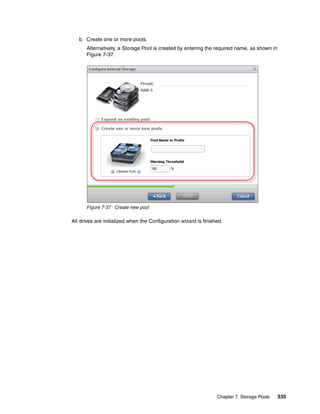 Chapter 7. Storage Pools 335
b. Create one or more pools.
Alternatively, a Storage Pool is created by entering the required name, as shown in
Figure 7-37.
Figure 7-37 Create new pool
All drives are initialized when the Configuration wizard is finished.
 