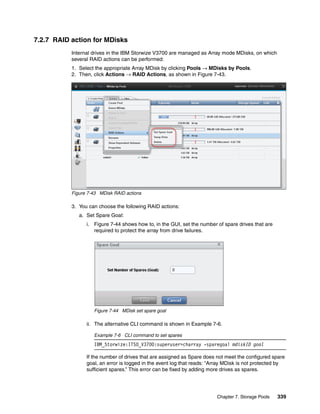 Chapter 7. Storage Pools 339
7.2.7 RAID action for MDisks
Internal drives in the IBM Storwize V3700 are managed as Array mode MDisks, on which
several RAID actions can be performed:
1. Select the appropriate Array MDisk by clicking Pools → MDisks by Pools.
2. Then, click Actions → RAID Actions, as shown in Figure 7-43.
Figure 7-43 MDisk RAID actions
3. You can choose the following RAID actions:
a. Set Spare Goal:
i. Figure 7-44 shows how to, in the GUI, set the number of spare drives that are
required to protect the array from drive failures.
Figure 7-44 MDisk set spare goal
ii. The alternative CLI command is shown in Example 7-6.
Example 7-6 CLI command to set spares
IBM_Storwize:ITSO_V3700:superuser>charray -sparegoal mdiskID goal
If the number of drives that are assigned as Spare does not meet the configured spare
goal, an error is logged in the event log that reads: “Array MDisk is not protected by
sufficient spares.” This error can be fixed by adding more drives as spares.
 