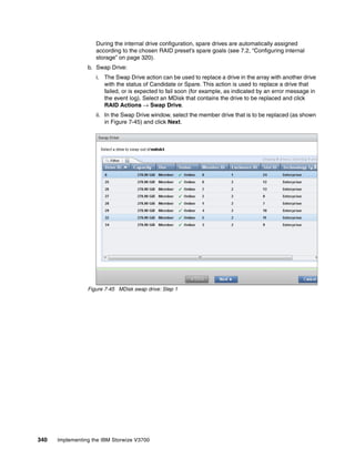 340 Implementing the IBM Storwize V3700
During the internal drive configuration, spare drives are automatically assigned
according to the chosen RAID preset’s spare goals (see 7.2, “Configuring internal
storage” on page 320).
b. Swap Drive:
i. The Swap Drive action can be used to replace a drive in the array with another drive
with the status of Candidate or Spare. This action is used to replace a drive that
failed, or is expected to fail soon (for example, as indicated by an error message in
the event log). Select an MDisk that contains the drive to be replaced and click
RAID Actions → Swap Drive.
ii. In the Swap Drive window, select the member drive that is to be replaced (as shown
in Figure 7-45) and click Next.
Figure 7-45 MDisk swap drive: Step 1
 