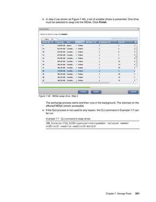 Chapter 7. Storage Pools 341
iii. In step 2 (as shown as Figure 7-46), a list of suitable drives is presented. One drive
must be selected to swap into the MDisk. Click Finish.
Figure 7-46 MDisk swap drive: Step 2
The exchange process starts and then runs in the background. The volumes on the
affected MDisk remain accessible.
iv. If the GUI process is not used for any reason, the CLI command in Example 7-7 can
be run.
Example 7-7 CLI command to swap drives
IBM_Storwize:ITSO_V3700:superuser>charraymember -balanced -member
oldDriveID -newdrive newDriveID mdiskID
 