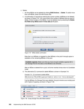 342 Implementing the IBM Storwize V3700
c. Delete:
i. An Array MDisk can be deleted by clicking RAID Actions → Delete. To select more
than one MDisk, press Ctrl+left-mouse click.
ii. A confirmation is required by entering the correct number of MDisks to be deleted,
as shown in Figure 7-47. You must confirm the number of MDisks that you want to
delete. If there is data on the MDisk, it can be deleted only by selecting the Delete
the RAID array MDisk even if it has data on it option.
Figure 7-47 MDisk delete confirmation
Data that is on MDisks is migrated to other MDisks in the pool if enough space is
available on the remaining MDisks in the pool.
After an MDisk is deleted from a pool, its former member drives return to Candidate
mode.
iii. The alternative CLI command to delete MDisks is shown in Example 7-8.
Example 7-8 CLI command to delete MDisk
IBM_Storwize:ITSO_V3700:superuser>rmmdisk -mdisk list -force mdiskgrpID
If all the MDisks of a Storage Pool were deleted, the pool remains as an empty pool
with 0 bytes of capacity, as shown in Figure 7-48.
Figure 7-48 Empty Storage Pool after MDisk deletion
Available capacity: Make sure that you have enough available capacity left in
the Storage Pool for the data on the MDisks to be removed.
 