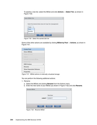 344 Implementing the IBM Storwize V3700
To specify a new tier, select the MDisk and click Actions → Select Tier, as shown in
Figure 7-50.
Figure 7-50 Select the wanted disk tier
Some of the other actions are available by clicking MDisk by Pool → Actions, as shown in
Figure 7-51.
Figure 7-51 MDisk actions on externally virtualized storage
You can perform the following additional actions:
1. Rename:
a. Select the MDisk and clicking Rename from the Actions menu.
b. Enter the new name of your MDisk (as shown in Figure 7-52) and click Rename.
Figure 7-52 Rename MDisk
 
