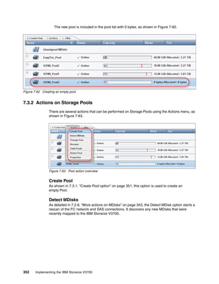352 Implementing the IBM Storwize V3700
The new pool is included in the pool list with 0 bytes, as shown in Figure 7-62.
Figure 7-62 Creating an empty pool
7.3.2 Actions on Storage Pools
There are several actions that can be performed on Storage Pools using the Actions menu, as
shown in Figure 7-63.
Figure 7-63 Pool action overview
Create Pool
As shown in 7.3.1, “Create Pool option” on page 351, this option is used to create an
empty Pool.
Detect MDisks
As detailed in 7.2.8, “More actions on MDisks” on page 343, the Detect MDisk option starts a
rescan of the FC network and SAS connections. It discovers any new MDisks that were
recently mapped to the IBM Storwize V3700.
 