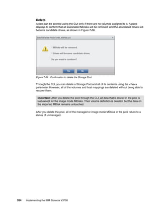 354 Implementing the IBM Storwize V3700
Delete
A pool can be deleted using the GUI only if there are no volumes assigned to it. A pane
displays to confirm that all associated MDisks will be removed, and the associated drives will
become candidate drives, as shown in Figure 7-66.
Figure 7-66 Confirmation to delete the Storage Pool
Through the CLI, you can delete a Storage Pool and all of its contents using the -force
parameter. However, all of the volumes and host mappings are deleted without being able to
recover them.
After you delete the pool, all of the managed or image mode MDisks in the pool return to a
status of unmanaged.
Important: After you delete the pool through the CLI, all data that is stored in the pool is
lost except for the image mode MDisks. Their volume definition is deleted, but the data on
the imported MDisk remains untouched.
 