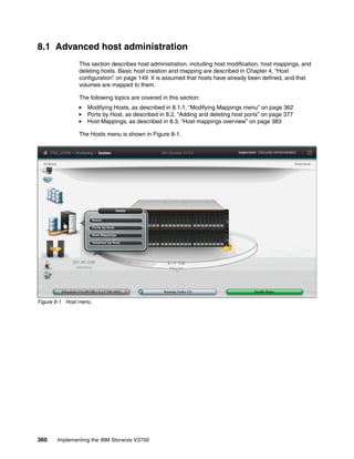 360 Implementing the IBM Storwize V3700
8.1 Advanced host administration
This section describes host administration, including host modification, host mappings, and
deleting hosts. Basic host creation and mapping are described in Chapter 4, “Host
configuration” on page 149. It is assumed that hosts have already been defined, and that
volumes are mapped to them.
The following topics are covered in this section:
Modifying Hosts, as described in 8.1.1, “Modifying Mappings menu” on page 362
Ports by Host, as described in 8.2, “Adding and deleting host ports” on page 377
Host Mappings, as described in 8.3, “Host mappings overview” on page 383
The Hosts menu is shown in Figure 8-1.
Figure 8-1 Host menu
 