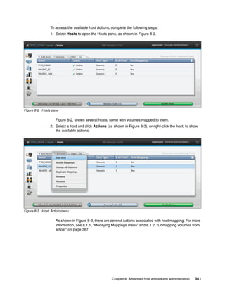 Chapter 8. Advanced host and volume administration 361
To access the available host Actions, complete the following steps:
1. Select Hosts to open the Hosts pane, as shown in Figure 8-2.
Figure 8-2 Hosts pane
Figure 8-2, shows several hosts, some with volumes mapped to them.
2. Select a host and click Actions (as shown in Figure 8-3), or right-click the host, to show
the available actions.
Figure 8-3 Host: Action menu
As shown in Figure 8-3, there are several Actions associated with host mapping. For more
information, see 8.1.1, “Modifying Mappings menu” and 8.1.2, “Unmapping volumes from
a host” on page 367.
 