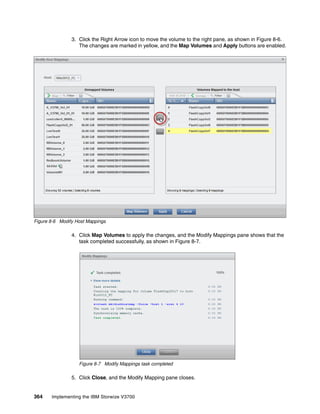 364 Implementing the IBM Storwize V3700
3. Click the Right Arrow icon to move the volume to the right pane, as shown in Figure 8-6.
The changes are marked in yellow, and the Map Volumes and Apply buttons are enabled.
Figure 8-6 Modify Host Mappings
4. Click Map Volumes to apply the changes, and the Modify Mappings pane shows that the
task completed successfully, as shown in Figure 8-7.
Figure 8-7 Modify Mappings task completed
5. Click Close, and the Modify Mapping pane closes.
 